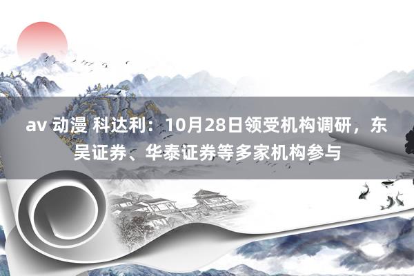 av 动漫 科达利：10月28日领受机构调研，东吴证券、华泰证券等多家机构参与