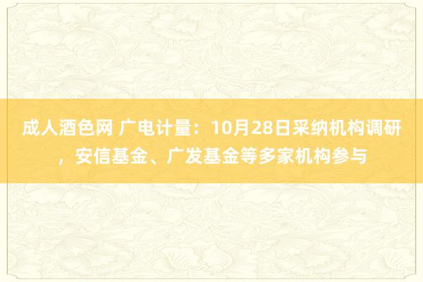 成人酒色网 广电计量：10月28日采纳机构调研，安信基金、广发基金等多家机构参与