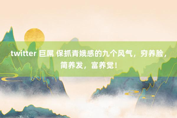 twitter 巨屌 保抓青娥感的九个风气，穷养脸，简养发，富养觉！