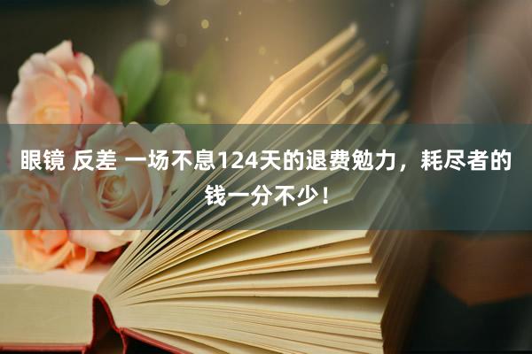 眼镜 反差 一场不息124天的退费勉力，耗尽者的钱一分不少！