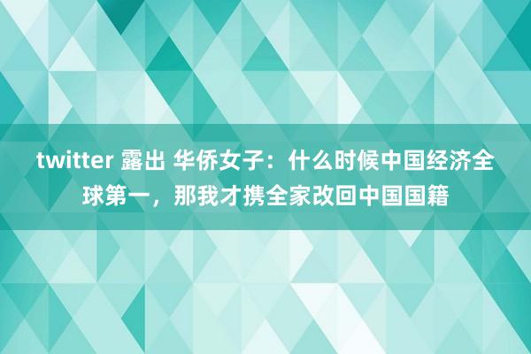 twitter 露出 华侨女子：什么时候中国经济全球第一，那我才携全家改回中国国籍