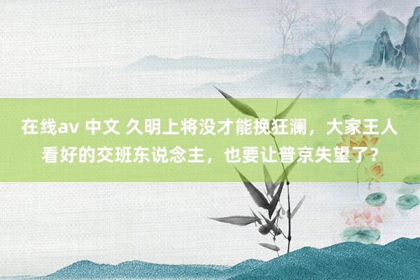 在线av 中文 久明上将没才能挽狂澜，大家王人看好的交班东说念主，也要让普京失望了？