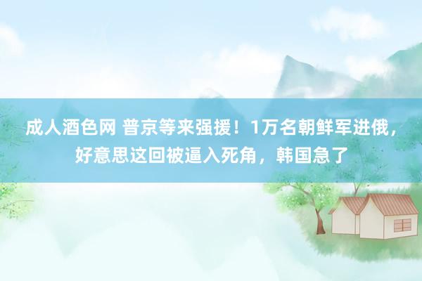 成人酒色网 普京等来强援！1万名朝鲜军进俄，好意思这回被逼入死角，韩国急了