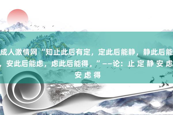 成人激情网 “知止此后有定，定此后能静，静此后能安，安此后能虑，虑此后能得。”——论：止 定 静 安 虑 得