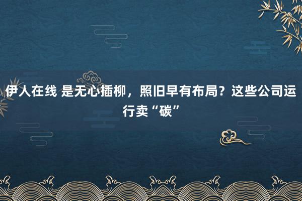 伊人在线 是无心插柳，照旧早有布局？这些公司运行卖“碳”