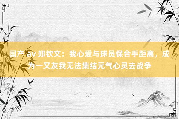 国产 av 郑钦文：我心爱与球员保合手距离，成为一又友我无法集结元气心灵去战争