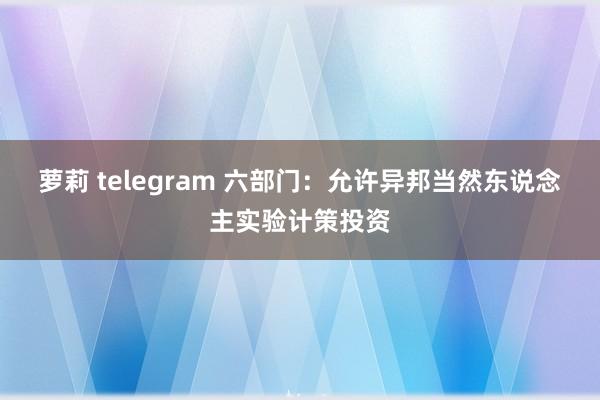 萝莉 telegram 六部门：允许异邦当然东说念主实验计策投资