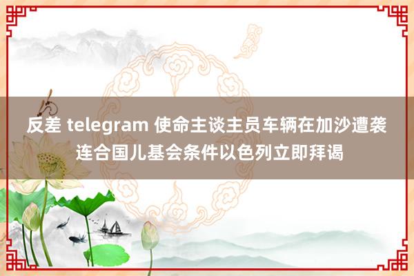 反差 telegram 使命主谈主员车辆在加沙遭袭 连合国儿基会条件以色列立即拜谒