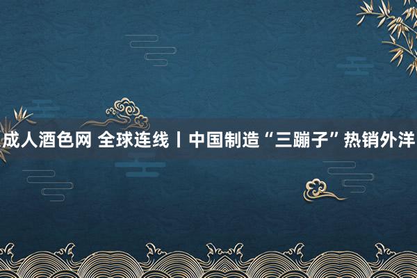 成人酒色网 全球连线丨中国制造“三蹦子”热销外洋