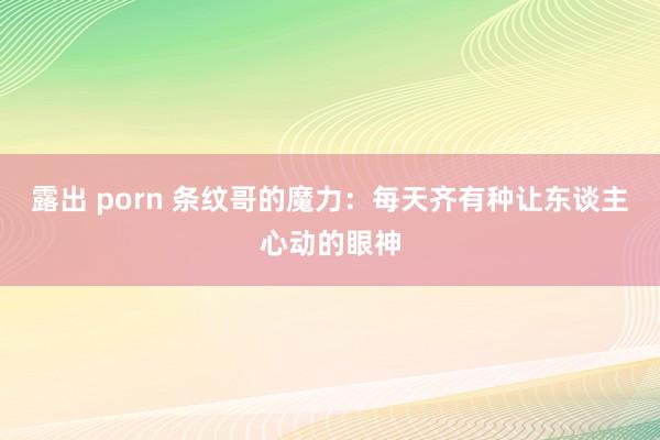 露出 porn 条纹哥的魔力：每天齐有种让东谈主心动的眼神