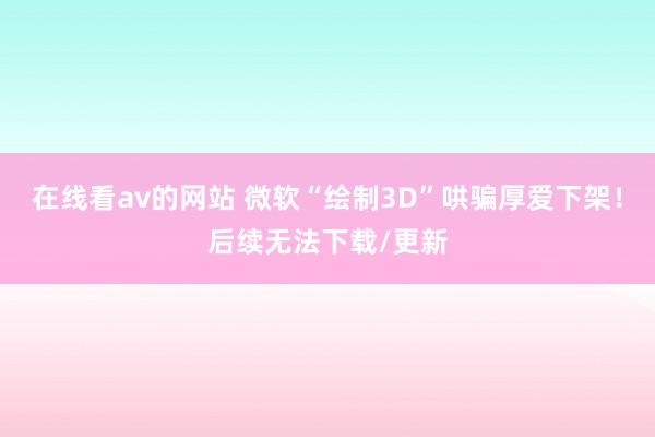 在线看av的网站 微软“绘制3D”哄骗厚爱下架！后续无法下载/更新