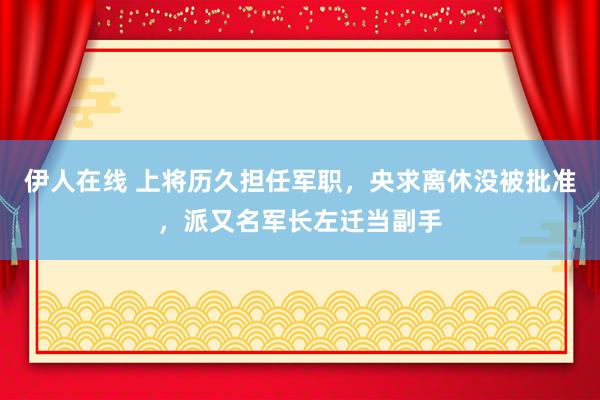 伊人在线 上将历久担任军职，央求离休没被批准，派又名军长左迁当副手