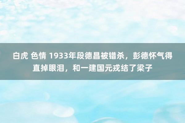 白虎 色情 1933年段德昌被错杀，彭德怀气得直掉眼泪，和一建国元戎结了梁子