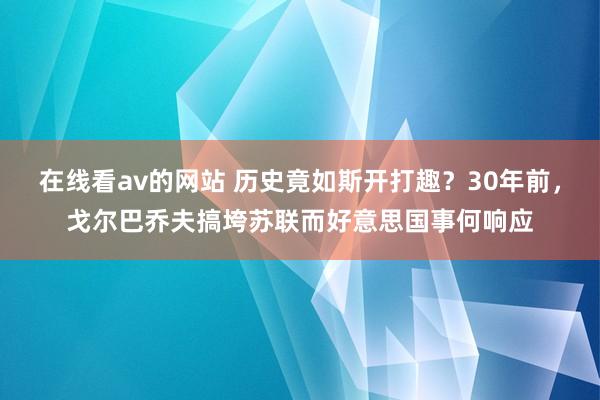 在线看av的网站 历史竟如斯开打趣？30年前，戈尔巴乔夫搞垮苏联而好意思国事何响应