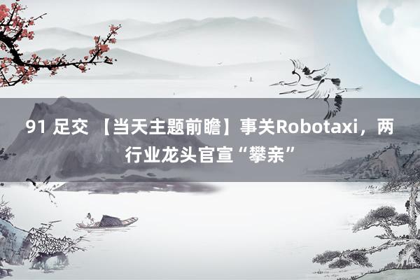 91 足交 【当天主题前瞻】事关Robotaxi，两行业龙头官宣“攀亲”