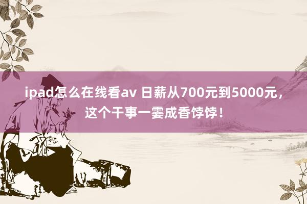 ipad怎么在线看av 日薪从700元到5000元，这个干事一霎成香饽饽！