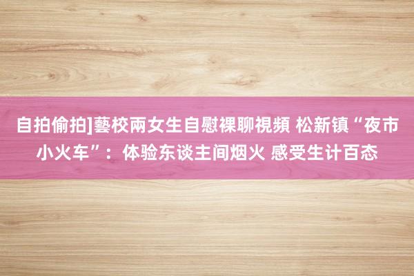 自拍偷拍]藝校兩女生自慰裸聊視頻 松新镇“夜市小火车”：体验东谈主间烟火 感受生计百态