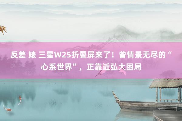 反差 婊 三星W25折叠屏来了！曾情景无尽的“心系世界”，正靠近弘大困局