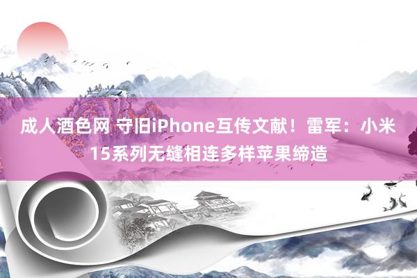 成人酒色网 守旧iPhone互传文献！雷军：小米15系列无缝相连多样苹果缔造