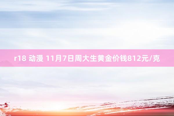 r18 动漫 11月7日周大生黄金价钱812元/克