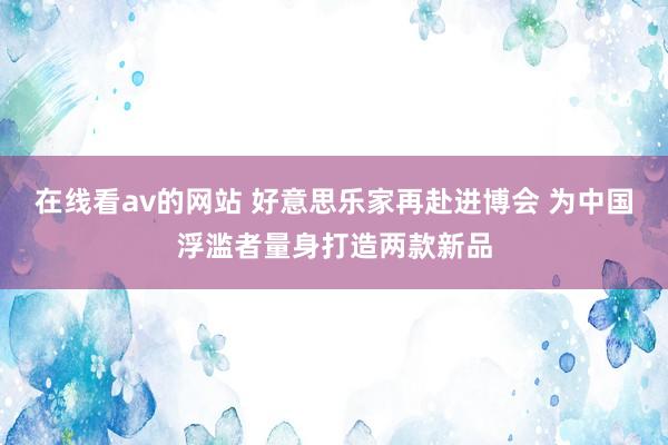 在线看av的网站 好意思乐家再赴进博会 为中国浮滥者量身打造两款新品