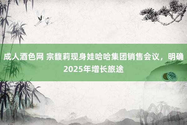 成人酒色网 宗馥莉现身娃哈哈集团销售会议，明确2025年增长旅途