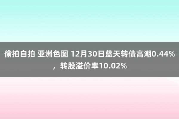 偷拍自拍 亚洲色图 12月30日蓝天转债高潮0.44%，转股溢价率10.02%