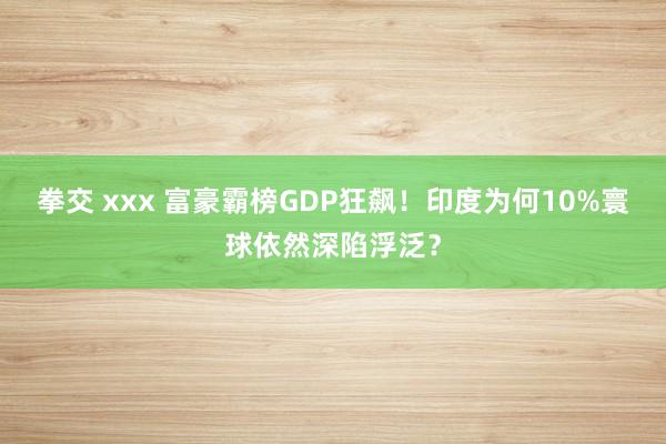 拳交 xxx 富豪霸榜GDP狂飙！印度为何10%寰球依然深陷浮泛？