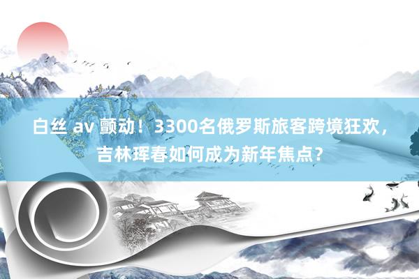 白丝 av 颤动！3300名俄罗斯旅客跨境狂欢，吉林珲春如何成为新年焦点？