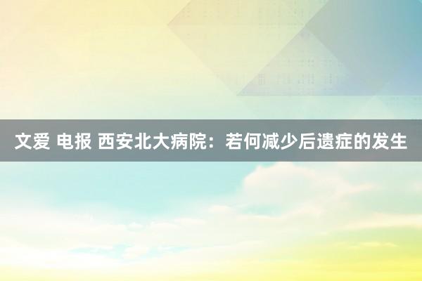 文爱 电报 西安北大病院：若何减少后遗症的发生