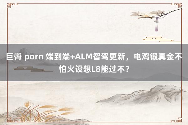 巨臀 porn 端到端+ALM智驾更新，电鸡锻真金不怕火设想L8能过不？