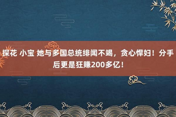 探花 小宝 她与多国总统绯闻不竭，贪心悍妇！分手后更是狂赚200多亿！