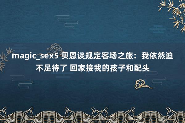 magic_sex5 贝恩谈规定客场之旅：我依然迫不足待了 回家接我的孩子和配头