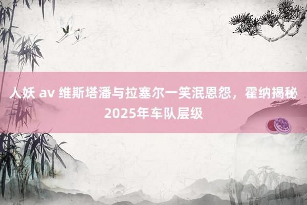 人妖 av 维斯塔潘与拉塞尔一笑泯恩怨，霍纳揭秘2025年车队层级