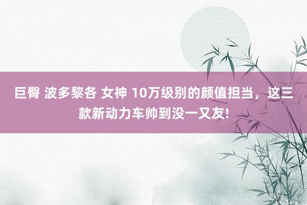 巨臀 波多黎各 女神 10万级别的颜值担当，这三款新动力车帅到没一又友!