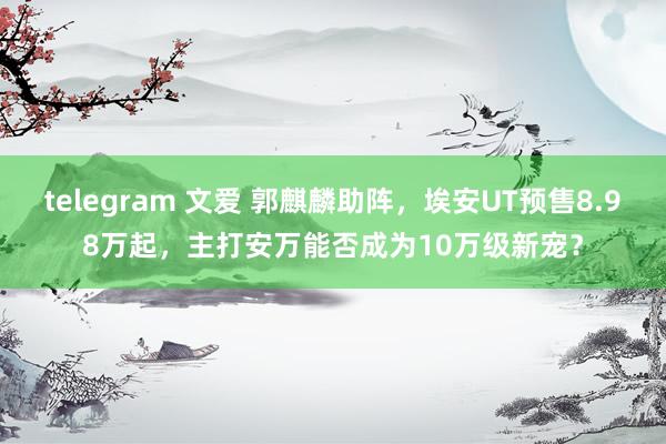 telegram 文爱 郭麒麟助阵，埃安UT预售8.98万起，主打安万能否成为10万级新宠？