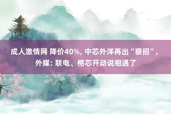 成人激情网 降价40%， 中芯外洋再出“狠招”， 外媒: 联电、格芯开动说相遇了