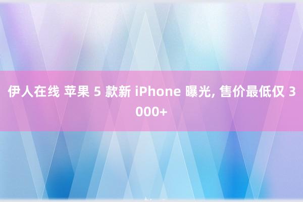 伊人在线 苹果 5 款新 iPhone 曝光， 售价最低仅 3000+