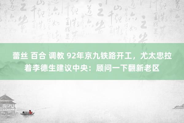 蕾丝 百合 调教 92年京九铁路开工，尤太忠拉着李德生建议中央：顾问一下翻新老区