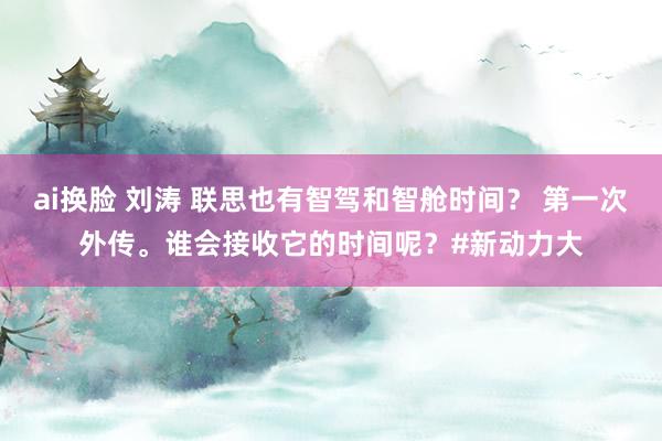 ai换脸 刘涛 联思也有智驾和智舱时间？ 第一次外传。谁会接收它的时间呢？#新动力大