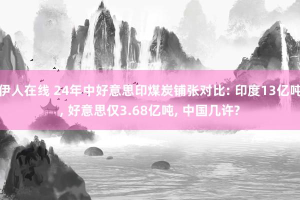 伊人在线 24年中好意思印煤炭铺张对比: 印度13亿吨， 好意思仅3.68亿吨， 中国几许?