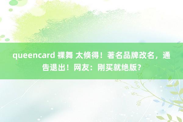 queencard 裸舞 太倏得！著名品牌改名，通告退出！网友：刚买就绝版？