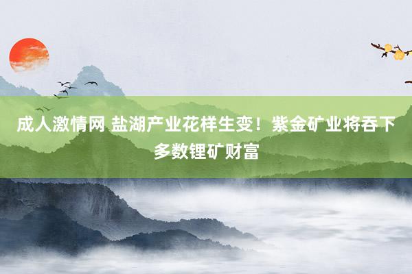 成人激情网 盐湖产业花样生变！紫金矿业将吞下多数锂矿财富