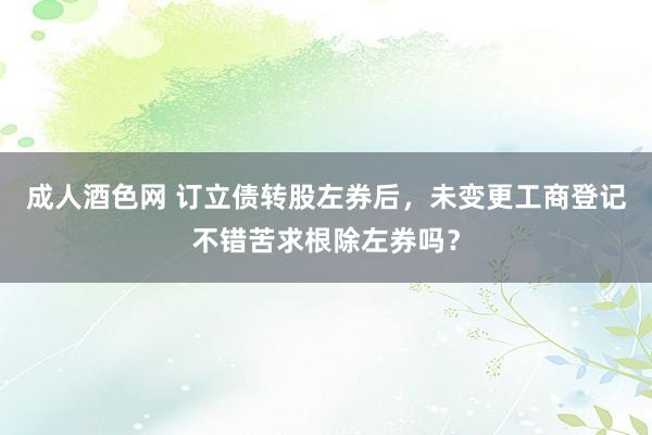 成人酒色网 订立债转股左券后，未变更工商登记不错苦求根除左券吗？