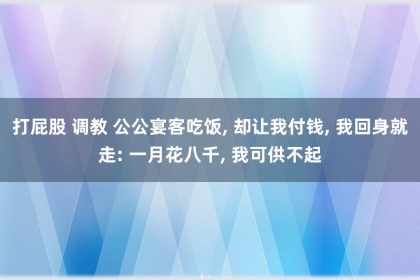 打屁股 调教 公公宴客吃饭， 却让我付钱， 我回身就走: 一月花八千， 我可供不起