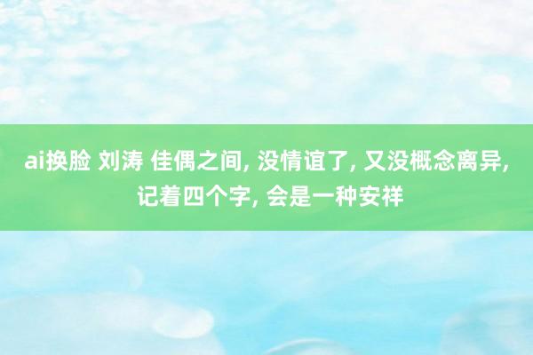 ai换脸 刘涛 佳偶之间， 没情谊了， 又没概念离异， 记着四个字， 会是一种安祥