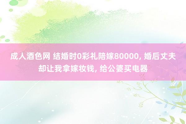 成人酒色网 结婚时0彩礼陪嫁80000， 婚后丈夫却让我拿嫁妆钱， 给公婆买电器