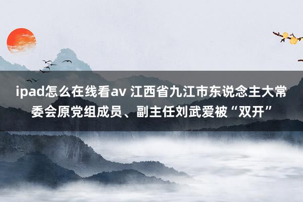 ipad怎么在线看av 江西省九江市东说念主大常委会原党组成员、副主任刘武爱被“双开”