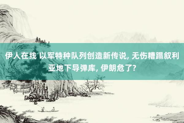 伊人在线 以军特种队列创造新传说， 无伤糟蹋叙利亚地下导弹库， 伊朗危了?