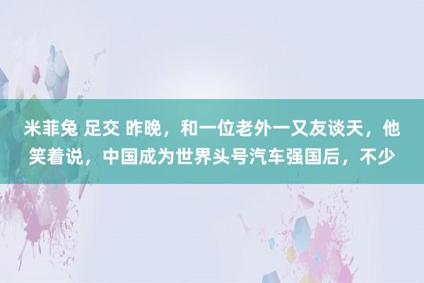 米菲兔 足交 昨晚，和一位老外一又友谈天，他笑着说，中国成为世界头号汽车强国后，不少